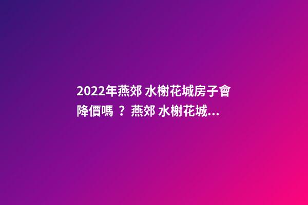 2022年燕郊 水榭花城房子會降價嗎？燕郊 水榭花城性價比高嗎？